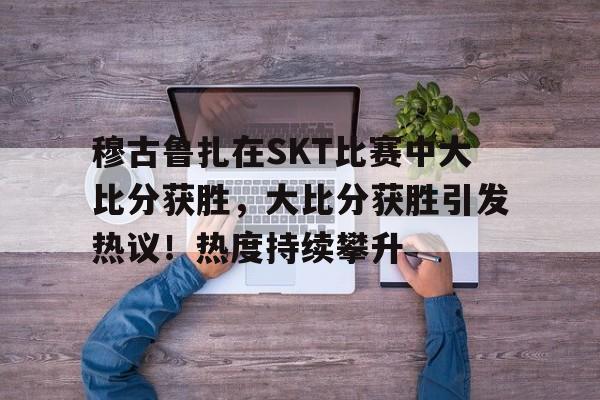 九游电脑版下载-穆古鲁扎在SKT比赛中大比分获胜，大比分获胜引发热议！热度持续攀升的简单介绍