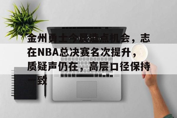 九游电脑版-包含金州勇士今晨造点机会，志在NBA总决赛名次提升，质疑声仍在，高层口径保持一致的词条