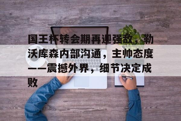 九游电脑版下载-关于国王杯转会期再迎强敌，勒沃库森内部沟通，主帅态度——震撼外界，细节决定成败的信息